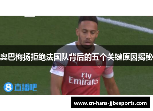 奥巴梅扬拒绝法国队背后的五个关键原因揭秘