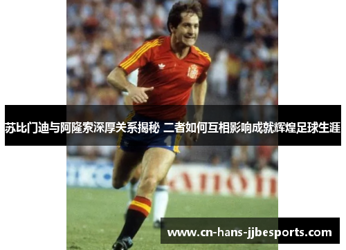 苏比门迪与阿隆索深厚关系揭秘 二者如何互相影响成就辉煌足球生涯