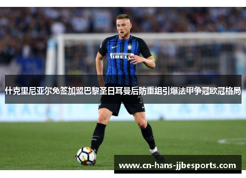 什克里尼亚尔免签加盟巴黎圣日耳曼后防重组引爆法甲争冠欧冠格局