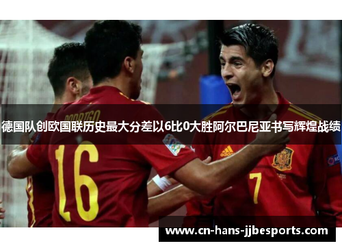 德国队创欧国联历史最大分差以6比0大胜阿尔巴尼亚书写辉煌战绩 德国队创欧国联历史最大分差以6比0大胜阿尔巴尼亚书写辉煌战绩